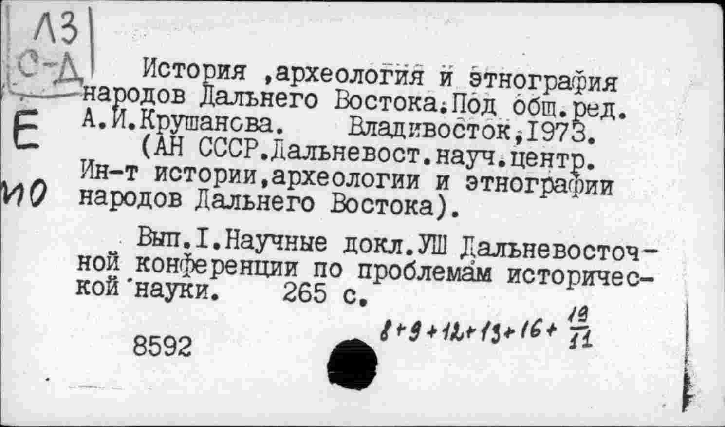 ﻿А.
История »археология и этнография народов Дальнего Востока;Под общ.ред.
[.Крушанова. Владивосток, 1973.
(АН СССР.Дальневост.науч*центр.
Ин-т истории,археологии и этнографии народов Дальнего Востока).
Выл.I.Научные докл.УШ Дальневосточной конференции по проблемам исторической 'науки. 265 с,
8592
J